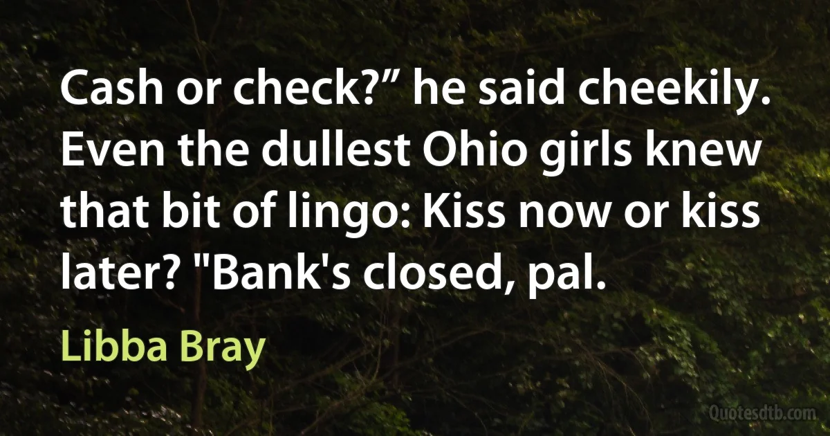 Cash or check?” he said cheekily. Even the dullest Ohio girls knew that bit of lingo: Kiss now or kiss later? "Bank's closed, pal. (Libba Bray)