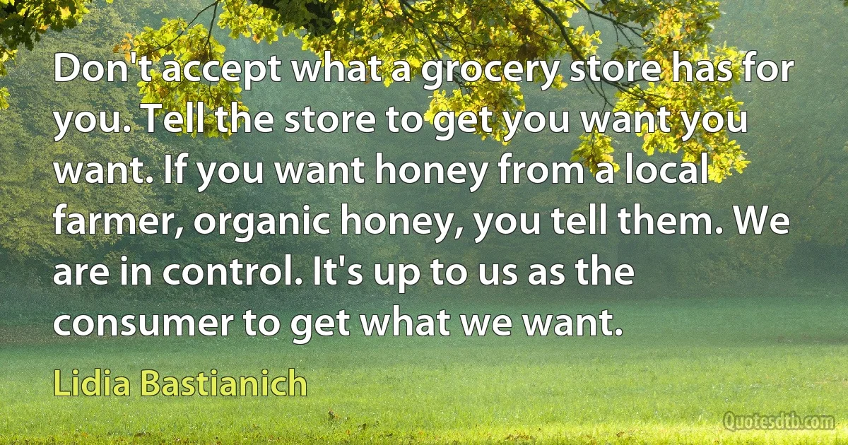 Don't accept what a grocery store has for you. Tell the store to get you want you want. If you want honey from a local farmer, organic honey, you tell them. We are in control. It's up to us as the consumer to get what we want. (Lidia Bastianich)