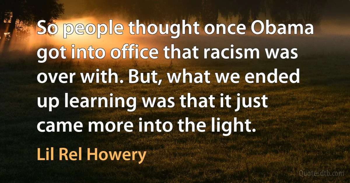 So people thought once Obama got into office that racism was over with. But, what we ended up learning was that it just came more into the light. (Lil Rel Howery)