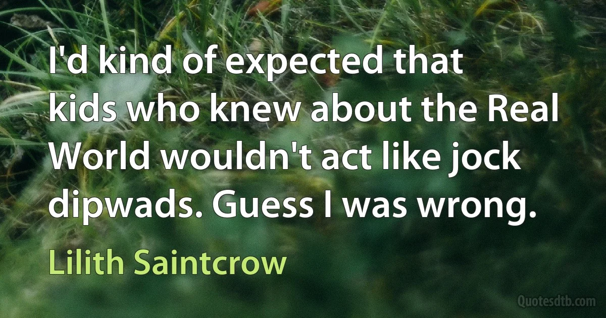 I'd kind of expected that kids who knew about the Real World wouldn't act like jock dipwads. Guess I was wrong. (Lilith Saintcrow)