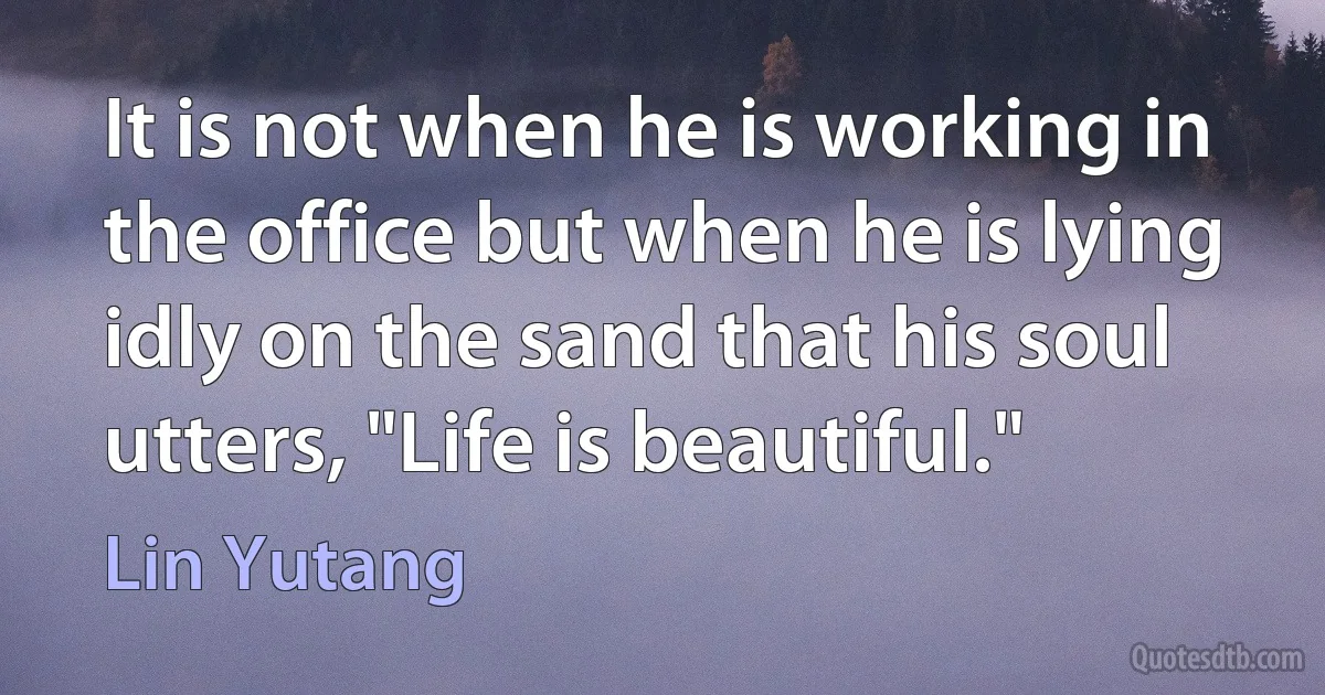 It is not when he is working in the office but when he is lying idly on the sand that his soul utters, "Life is beautiful." (Lin Yutang)