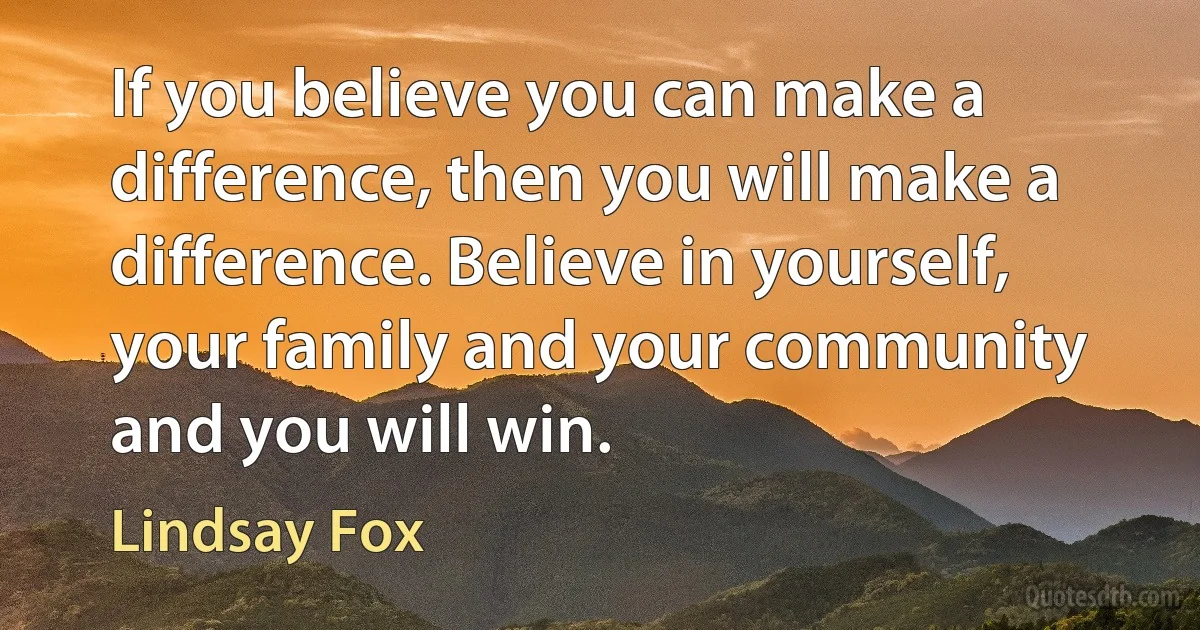 If you believe you can make a difference, then you will make a difference. Believe in yourself, your family and your community and you will win. (Lindsay Fox)