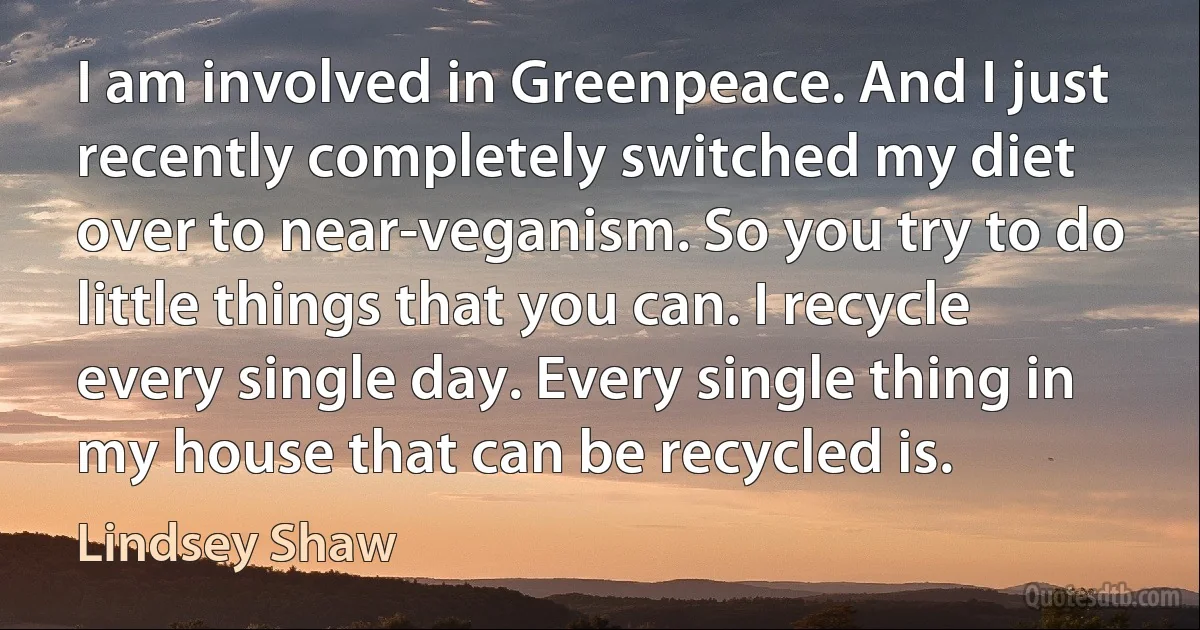 I am involved in Greenpeace. And I just recently completely switched my diet over to near-veganism. So you try to do little things that you can. I recycle every single day. Every single thing in my house that can be recycled is. (Lindsey Shaw)