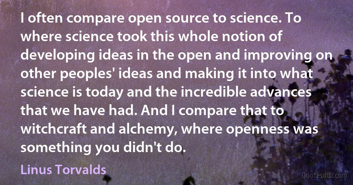 I often compare open source to science. To where science took this whole notion of developing ideas in the open and improving on other peoples' ideas and making it into what science is today and the incredible advances that we have had. And I compare that to witchcraft and alchemy, where openness was something you didn't do. (Linus Torvalds)