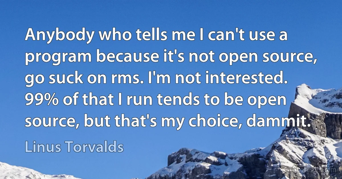 Anybody who tells me I can't use a program because it's not open source, go suck on rms. I'm not interested. 99% of that I run tends to be open source, but that's my choice, dammit. (Linus Torvalds)