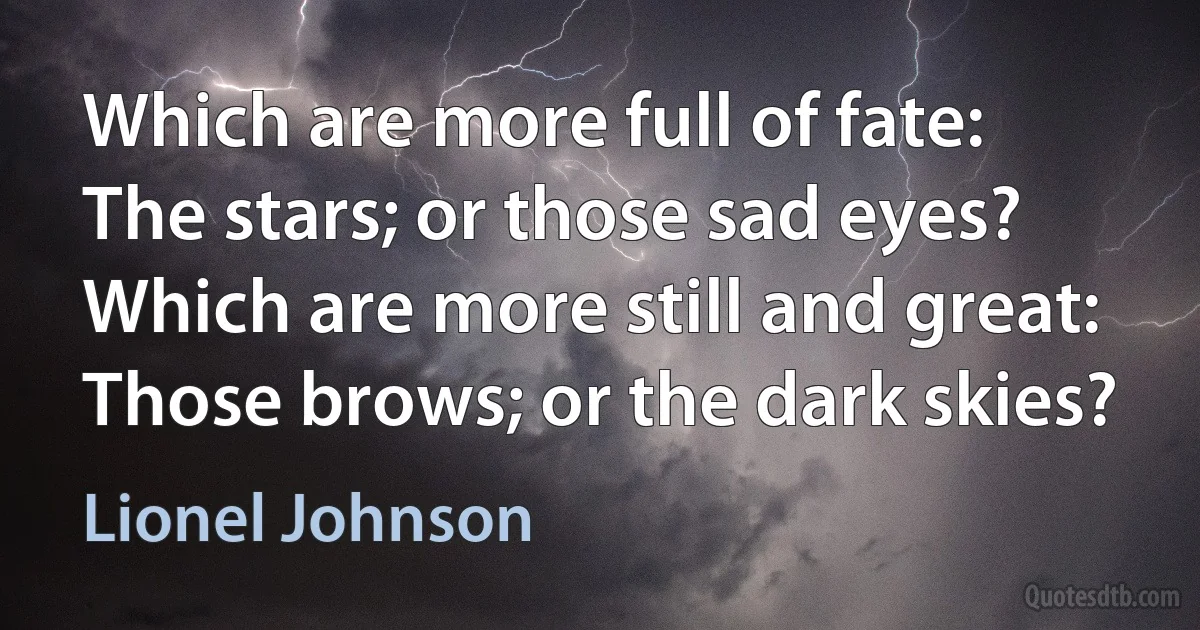 Which are more full of fate:
The stars; or those sad eyes?
Which are more still and great:
Those brows; or the dark skies? (Lionel Johnson)