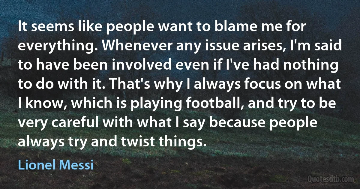 It seems like people want to blame me for everything. Whenever any issue arises, I'm said to have been involved even if I've had nothing to do with it. That's why I always focus on what I know, which is playing football, and try to be very careful with what I say because people always try and twist things. (Lionel Messi)