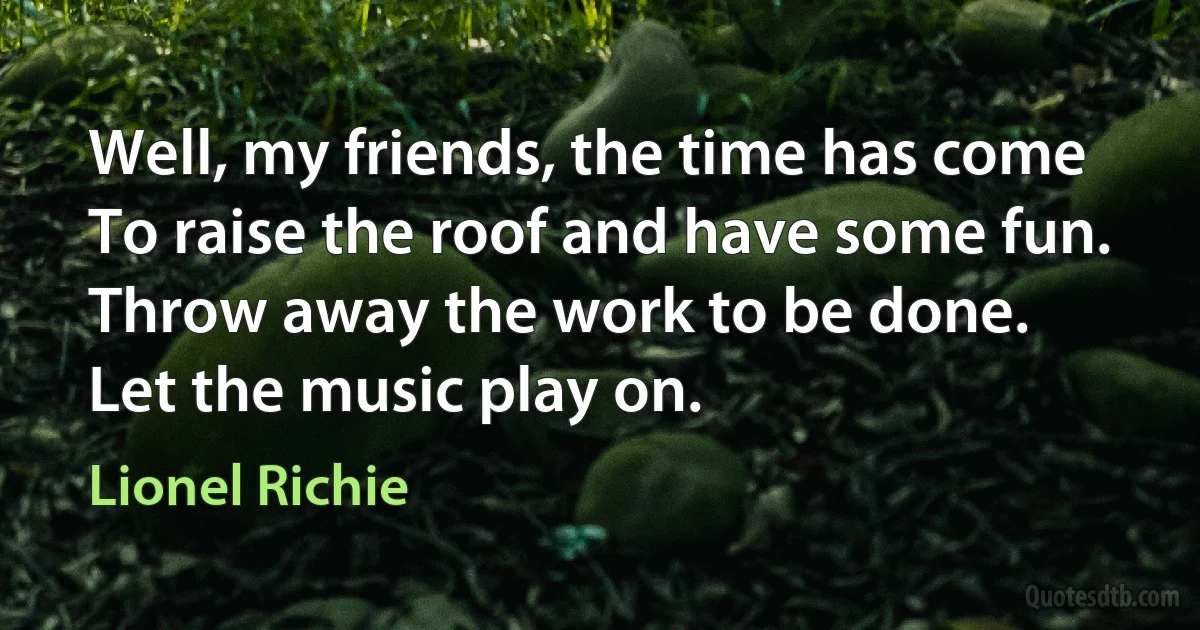 Well, my friends, the time has come
To raise the roof and have some fun.
Throw away the work to be done.
Let the music play on. (Lionel Richie)