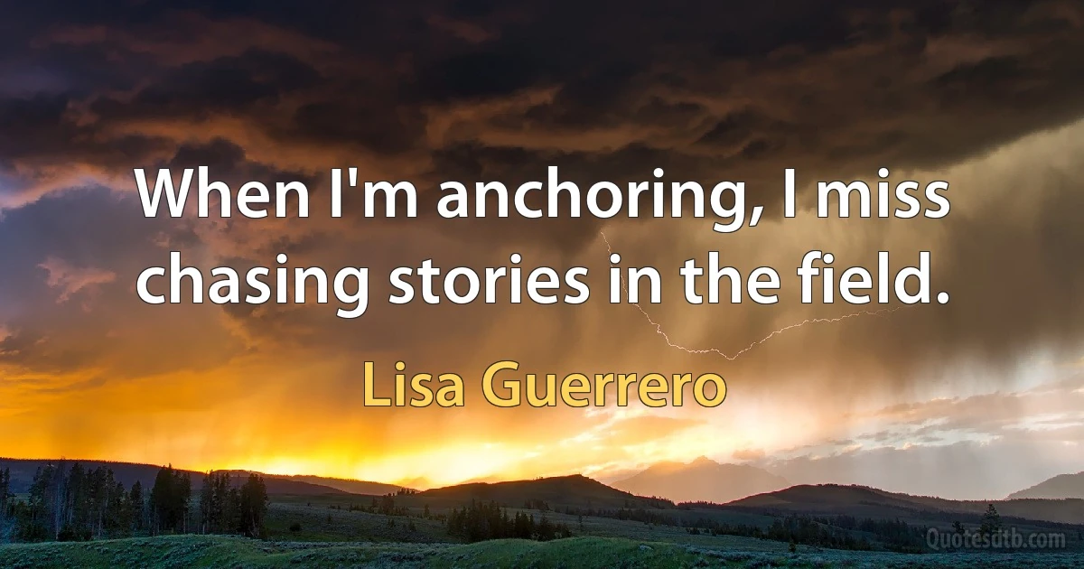 When I'm anchoring, I miss chasing stories in the field. (Lisa Guerrero)