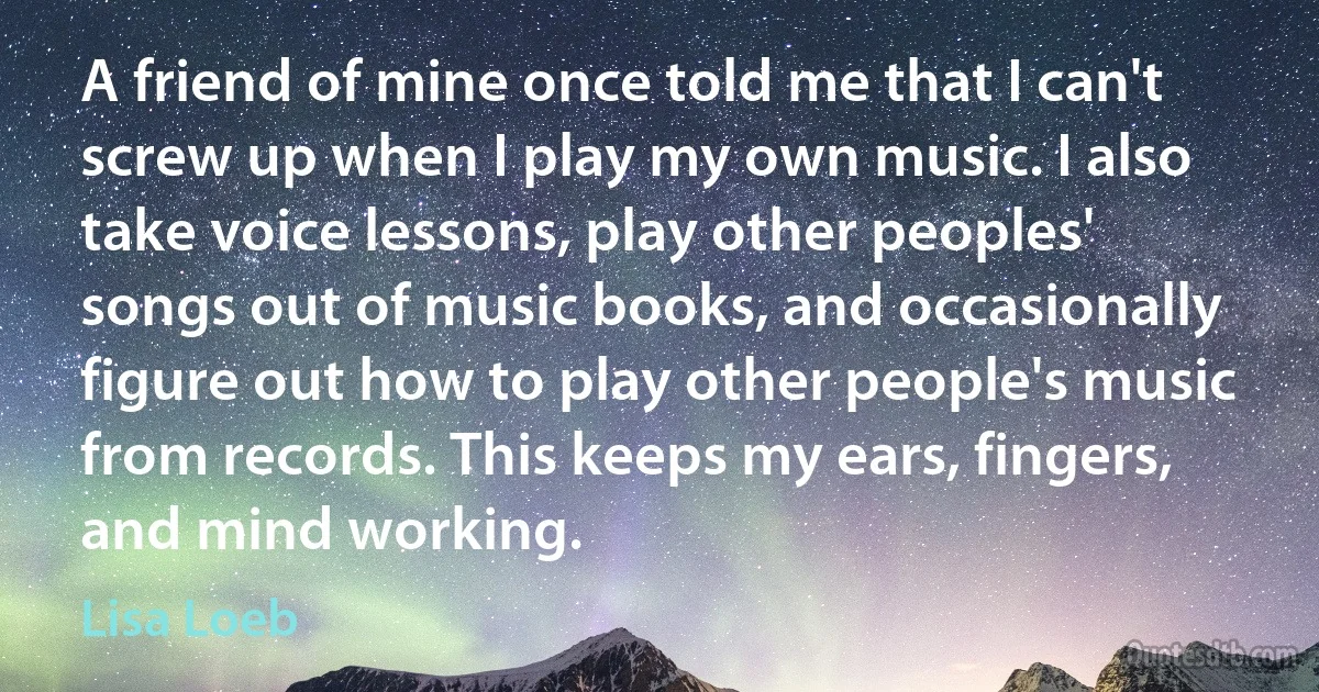 A friend of mine once told me that I can't screw up when I play my own music. I also take voice lessons, play other peoples' songs out of music books, and occasionally figure out how to play other people's music from records. This keeps my ears, fingers, and mind working. (Lisa Loeb)