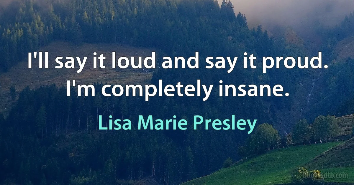 I'll say it loud and say it proud. I'm completely insane. (Lisa Marie Presley)