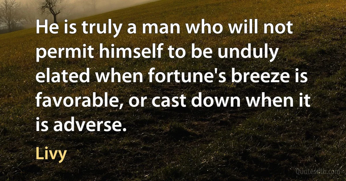 He is truly a man who will not permit himself to be unduly elated when fortune's breeze is favorable, or cast down when it is adverse. (Livy)