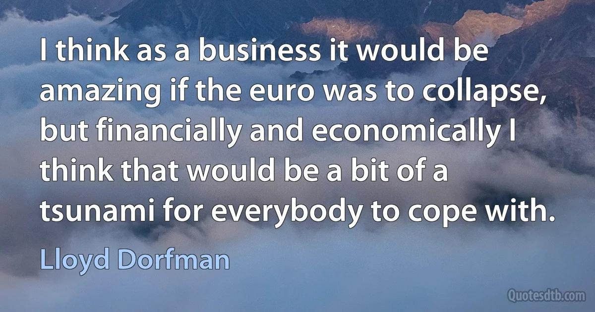 I think as a business it would be amazing if the euro was to collapse, but financially and economically I think that would be a bit of a tsunami for everybody to cope with. (Lloyd Dorfman)