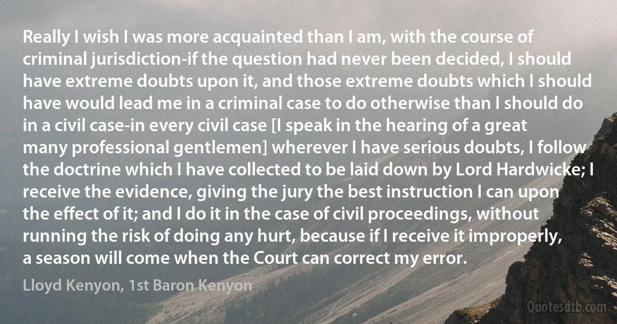 Really I wish I was more acquainted than I am, with the course of criminal jurisdiction-if the question had never been decided, I should have extreme doubts upon it, and those extreme doubts which I should have would lead me in a criminal case to do otherwise than I should do in a civil case-in every civil case [I speak in the hearing of a great many professional gentlemen] wherever I have serious doubts, I follow the doctrine which I have collected to be laid down by Lord Hardwicke; I receive the evidence, giving the jury the best instruction I can upon the effect of it; and I do it in the case of civil proceedings, without running the risk of doing any hurt, because if I receive it improperly, a season will come when the Court can correct my error. (Lloyd Kenyon, 1st Baron Kenyon)