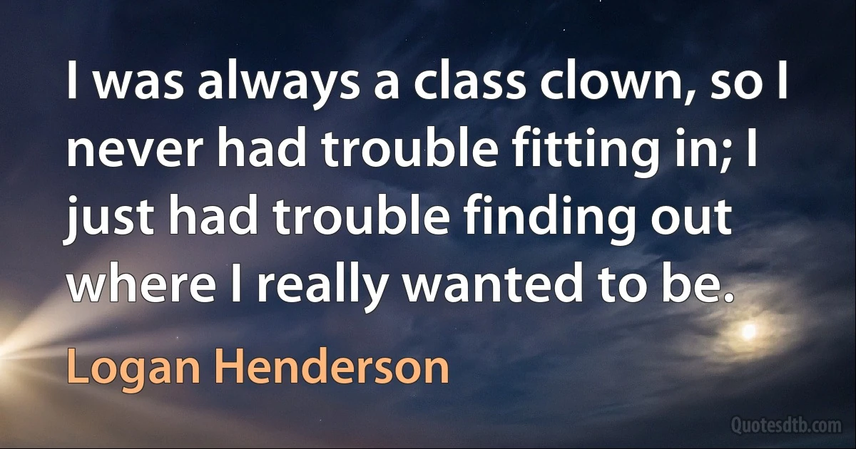 I was always a class clown, so I never had trouble fitting in; I just had trouble finding out where I really wanted to be. (Logan Henderson)