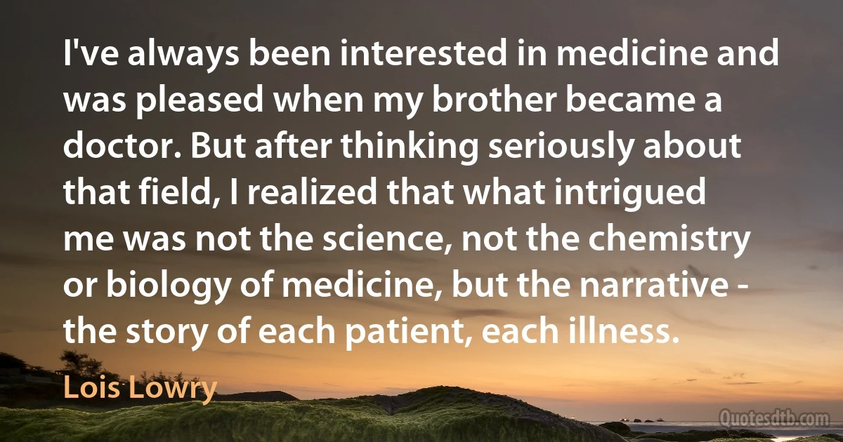 I've always been interested in medicine and was pleased when my brother became a doctor. But after thinking seriously about that field, I realized that what intrigued me was not the science, not the chemistry or biology of medicine, but the narrative - the story of each patient, each illness. (Lois Lowry)