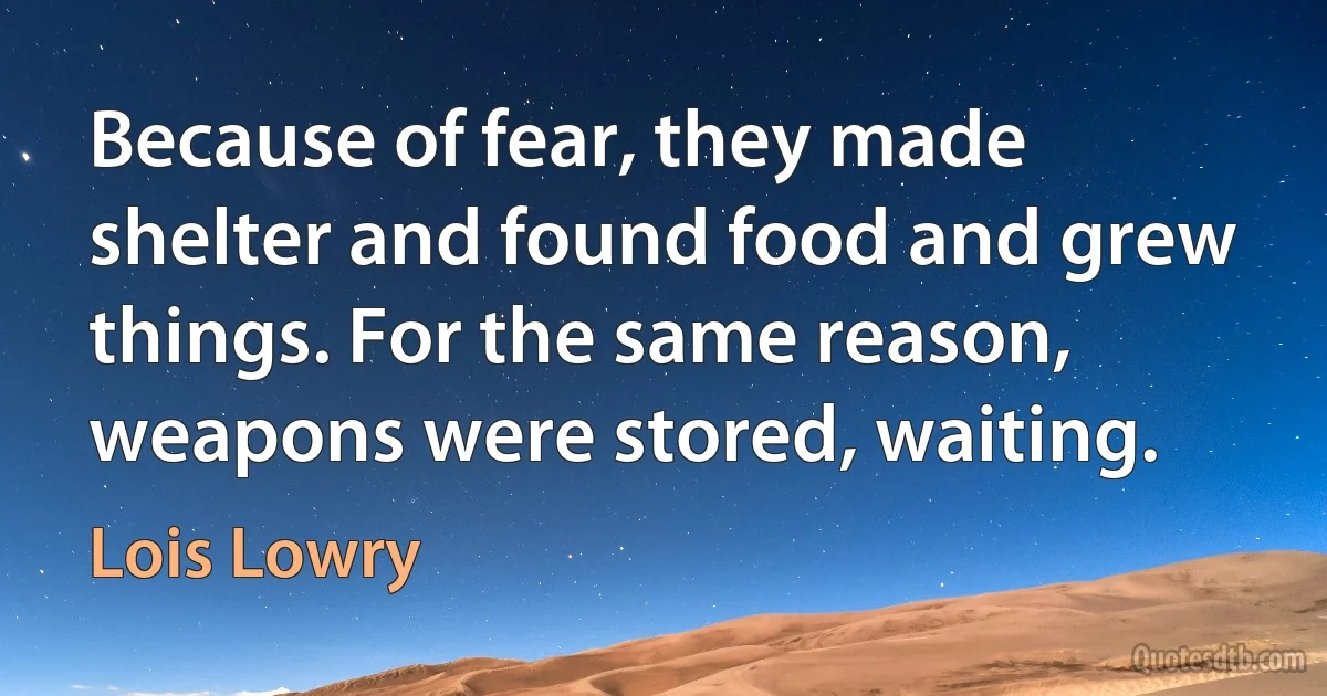 Because of fear, they made shelter and found food and grew things. For the same reason, weapons were stored, waiting. (Lois Lowry)