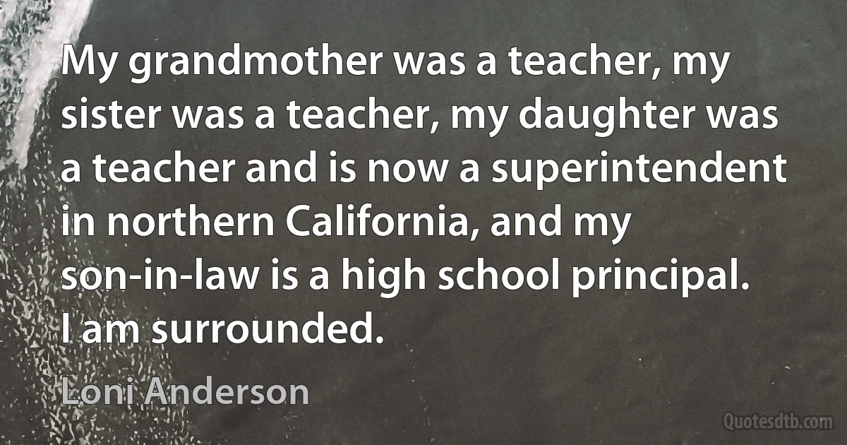 My grandmother was a teacher, my sister was a teacher, my daughter was a teacher and is now a superintendent in northern California, and my son-in-law is a high school principal. I am surrounded. (Loni Anderson)