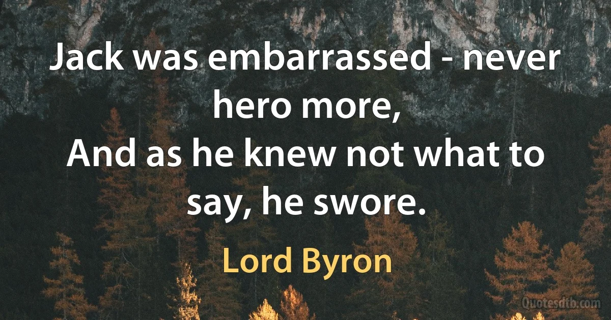 Jack was embarrassed - never hero more,
And as he knew not what to say, he swore. (Lord Byron)