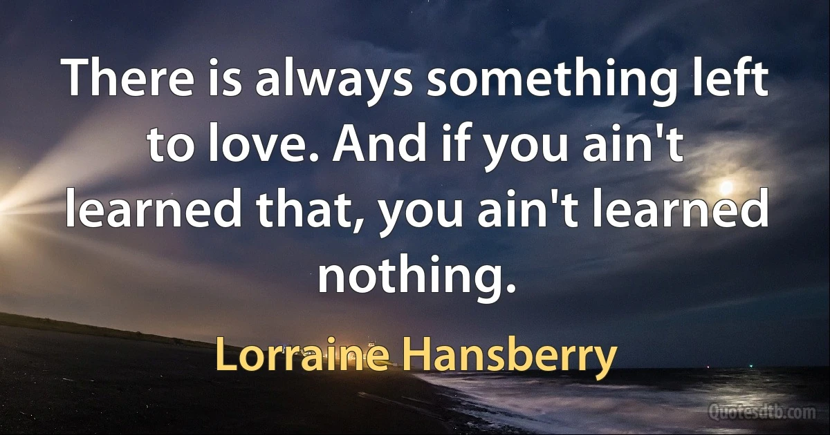 There is always something left to love. And if you ain't learned that, you ain't learned nothing. (Lorraine Hansberry)