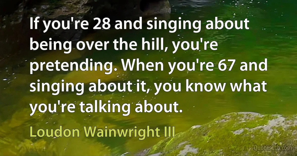 If you're 28 and singing about being over the hill, you're pretending. When you're 67 and singing about it, you know what you're talking about. (Loudon Wainwright III)