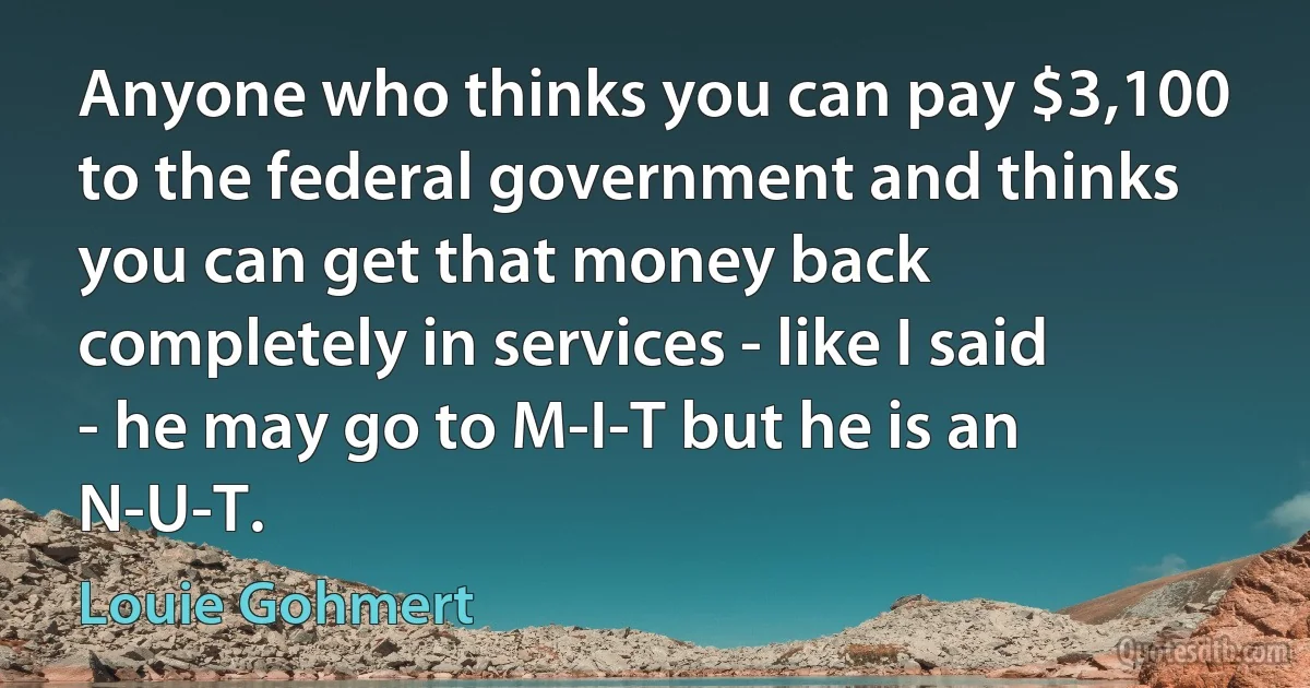 Anyone who thinks you can pay $3,100 to the federal government and thinks you can get that money back completely in services - like I said - he may go to M-I-T but he is an N-U-T. (Louie Gohmert)