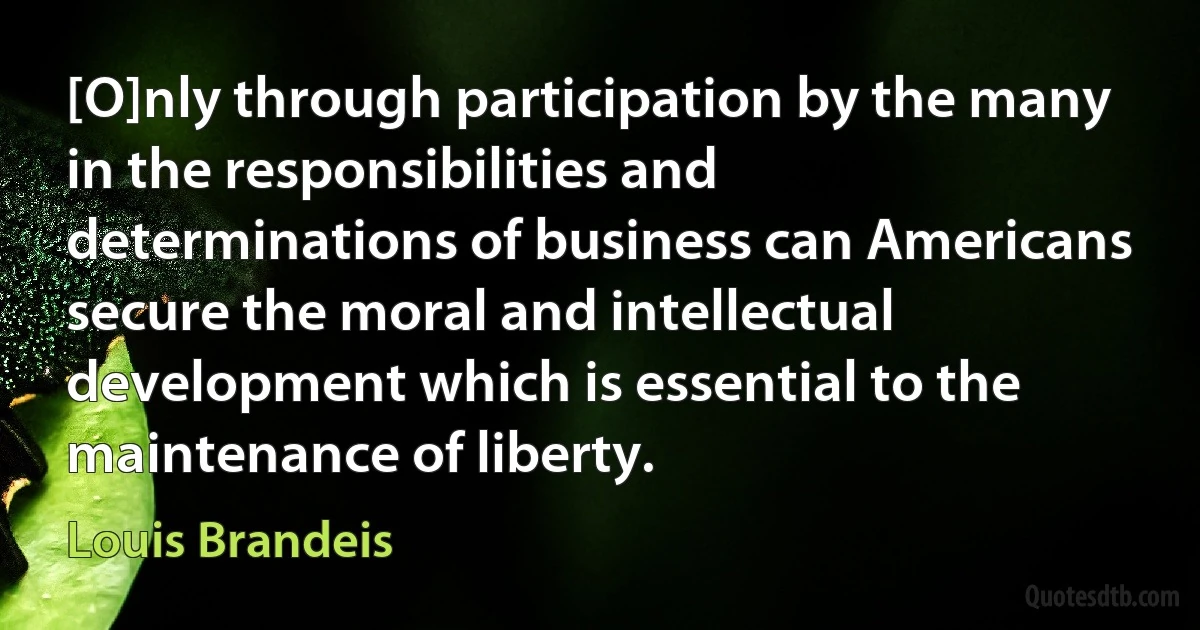 [O]nly through participation by the many in the responsibilities and determinations of business can Americans secure the moral and intellectual development which is essential to the maintenance of liberty. (Louis Brandeis)