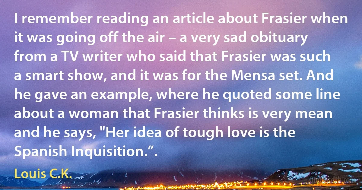 I remember reading an article about Frasier when it was going off the air – a very sad obituary from a TV writer who said that Frasier was such a smart show, and it was for the Mensa set. And he gave an example, where he quoted some line about a woman that Frasier thinks is very mean and he says, "Her idea of tough love is the Spanish Inquisition.”. (Louis C.K.)