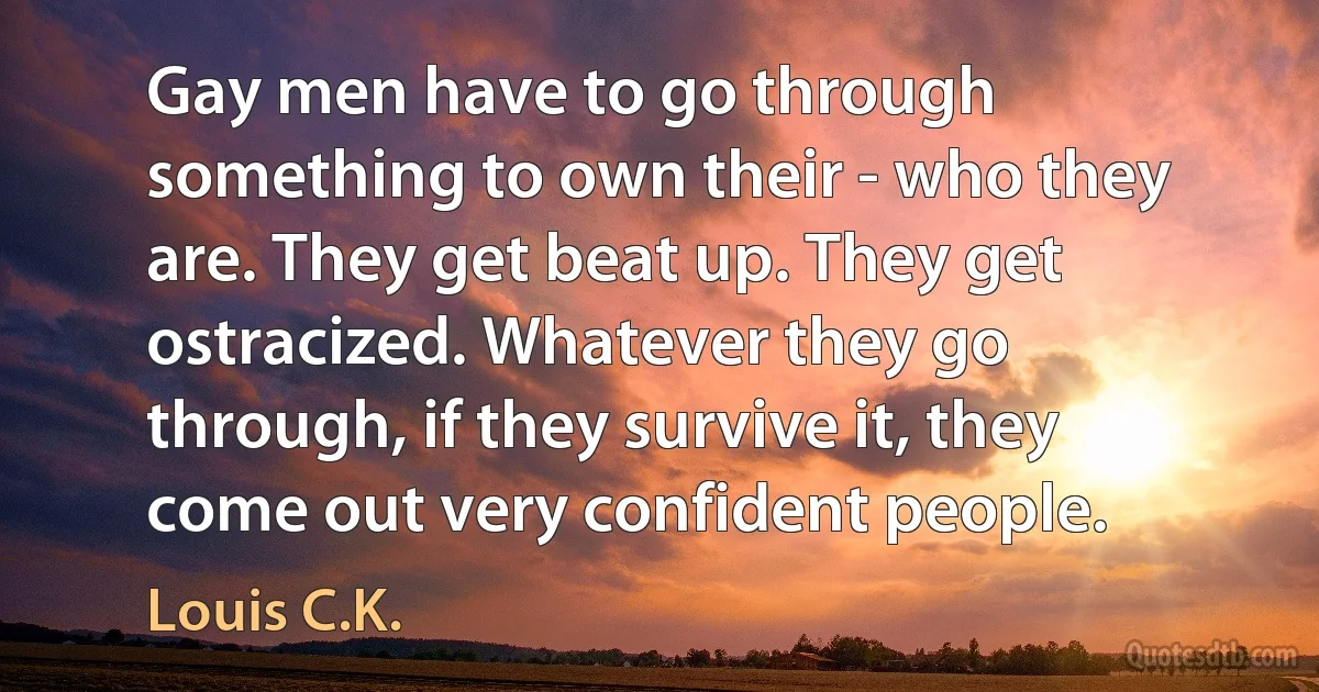 Gay men have to go through something to own their - who they are. They get beat up. They get ostracized. Whatever they go through, if they survive it, they come out very confident people. (Louis C.K.)