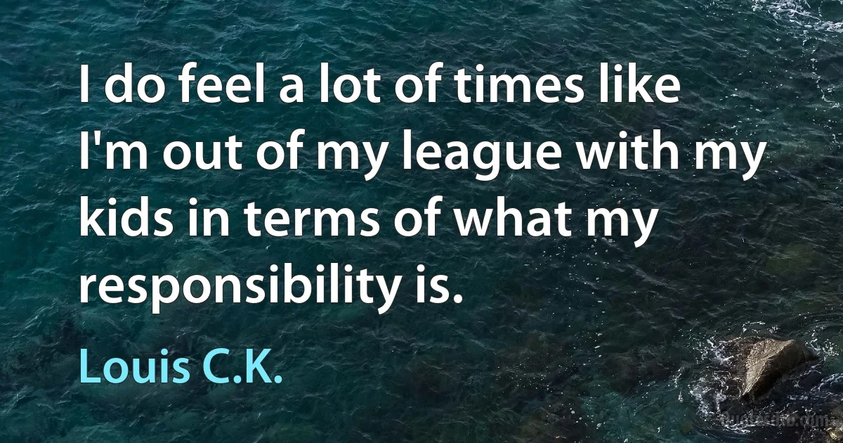 I do feel a lot of times like I'm out of my league with my kids in terms of what my responsibility is. (Louis C.K.)