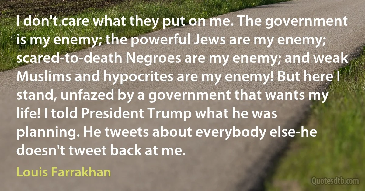 I don't care what they put on me. The government is my enemy; the powerful Jews are my enemy; scared-to-death Negroes are my enemy; and weak Muslims and hypocrites are my enemy! But here I stand, unfazed by a government that wants my life! I told President Trump what he was planning. He tweets about everybody else-he doesn't tweet back at me. (Louis Farrakhan)