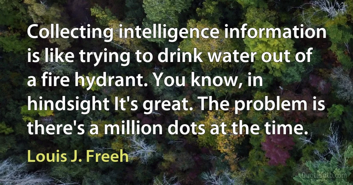 Collecting intelligence information is like trying to drink water out of a fire hydrant. You know, in hindsight It's great. The problem is there's a million dots at the time. (Louis J. Freeh)