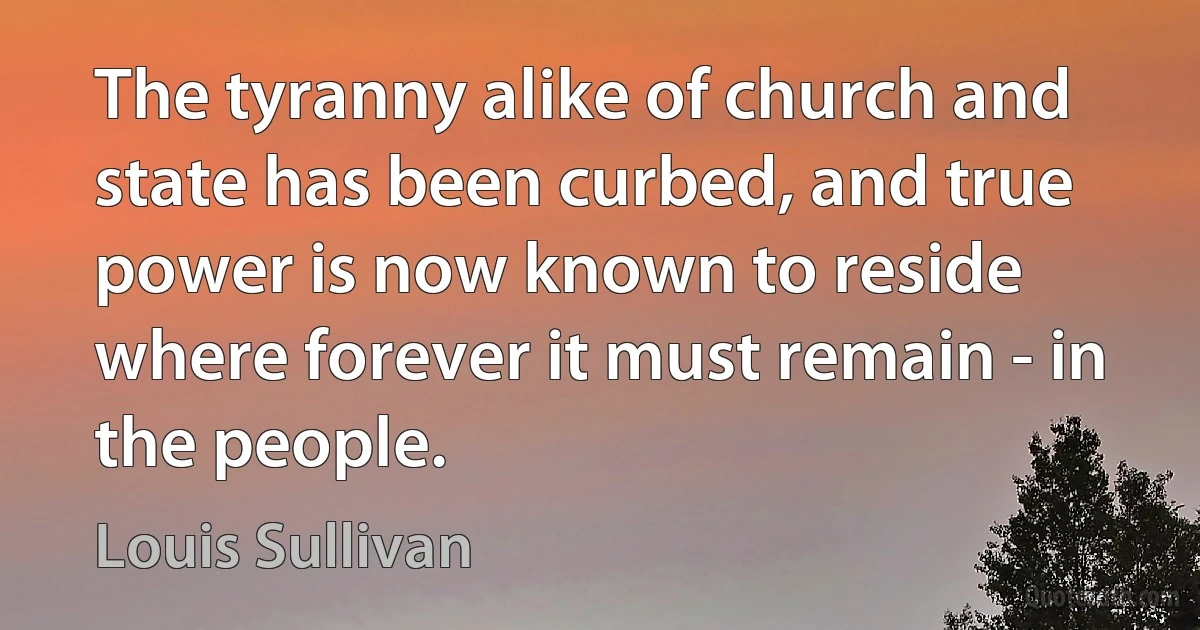 The tyranny alike of church and state has been curbed, and true power is now known to reside where forever it must remain - in the people. (Louis Sullivan)