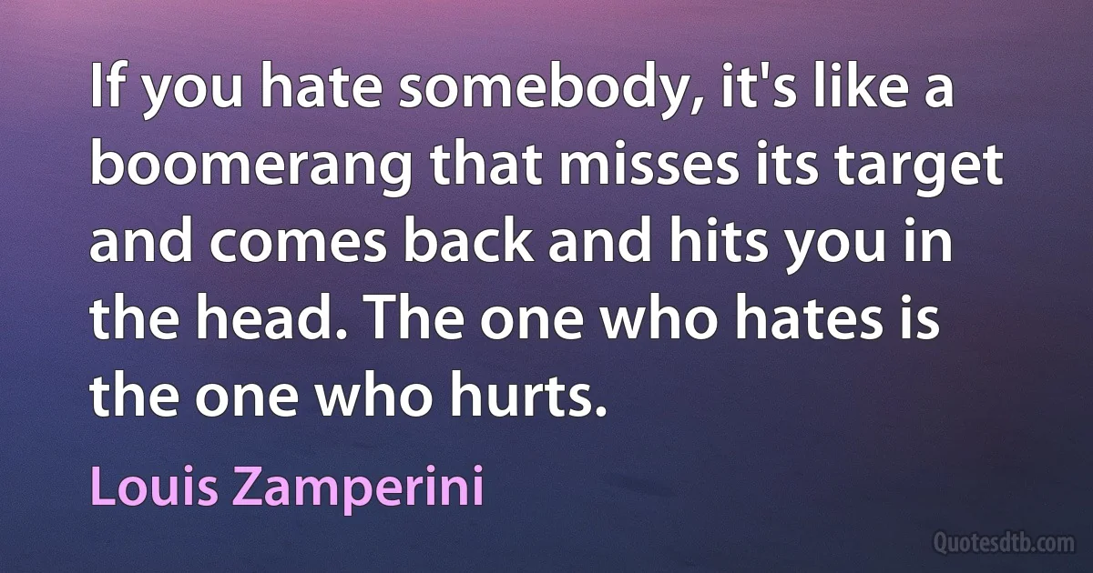 If you hate somebody, it's like a boomerang that misses its target and comes back and hits you in the head. The one who hates is the one who hurts. (Louis Zamperini)