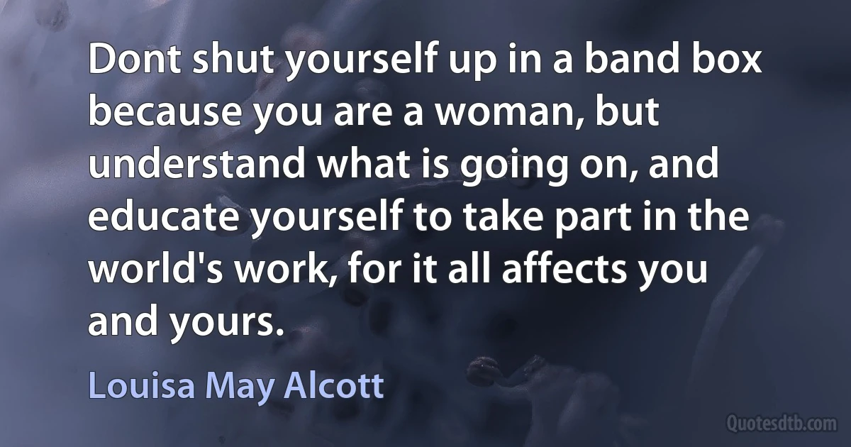 Dont shut yourself up in a band box because you are a woman, but understand what is going on, and educate yourself to take part in the world's work, for it all affects you and yours. (Louisa May Alcott)