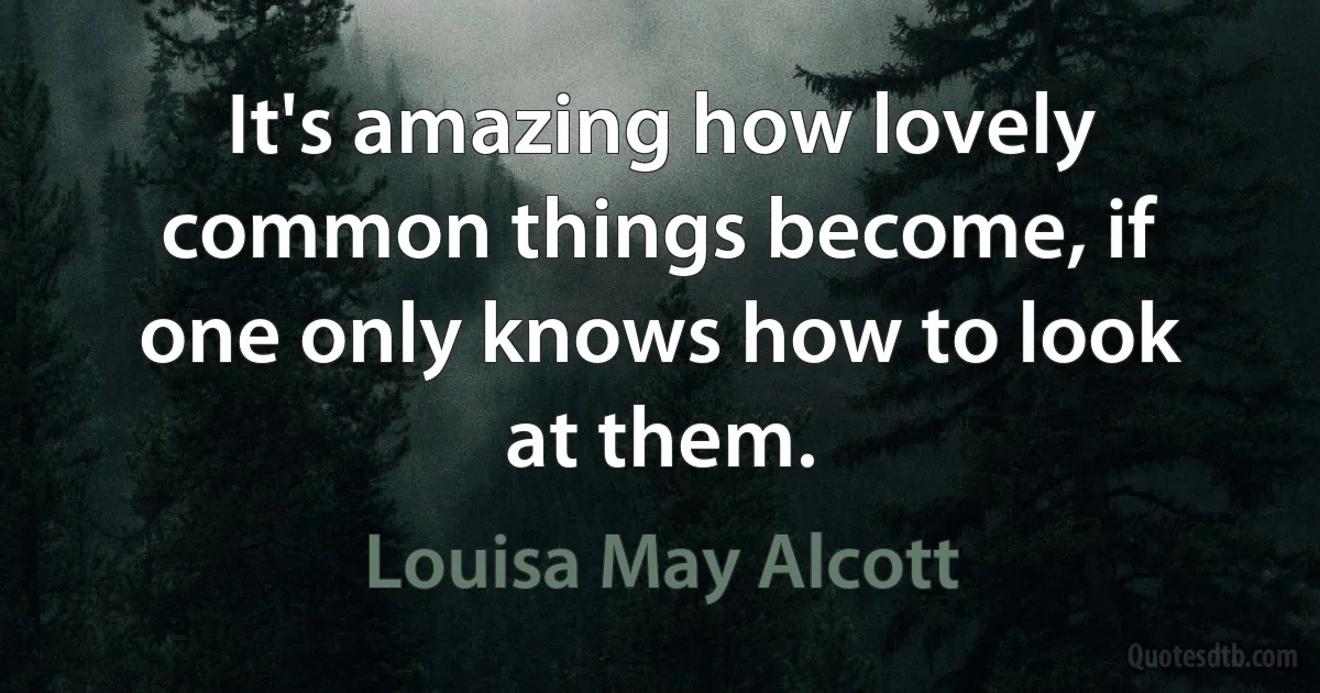 It's amazing how lovely common things become, if one only knows how to look at them. (Louisa May Alcott)