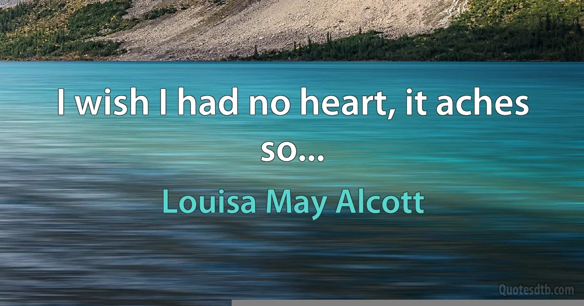 I wish I had no heart, it aches so... (Louisa May Alcott)