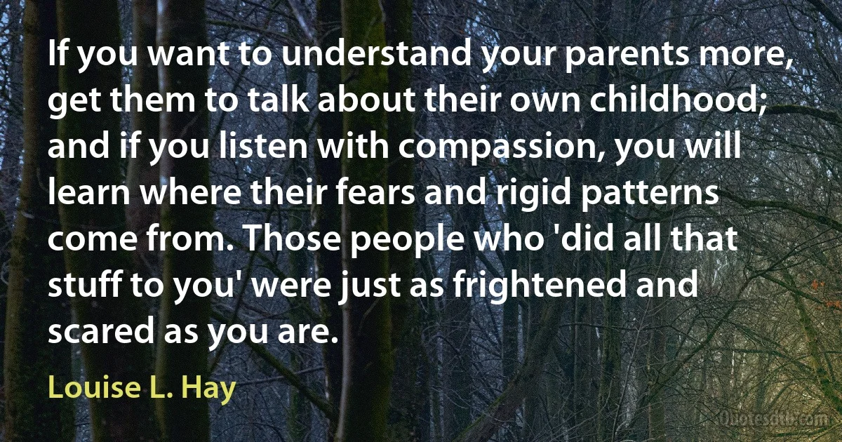 If you want to understand your parents more, get them to talk about their own childhood; and if you listen with compassion, you will learn where their fears and rigid patterns come from. Those people who 'did all that stuff to you' were just as frightened and scared as you are. (Louise L. Hay)