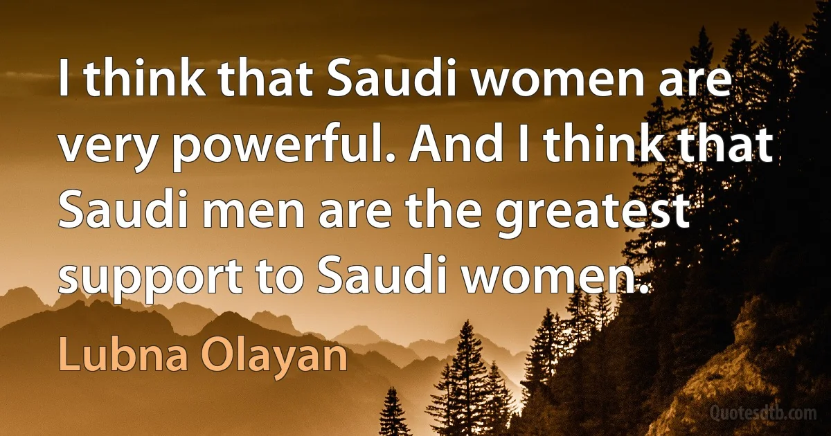 I think that Saudi women are very powerful. And I think that Saudi men are the greatest support to Saudi women. (Lubna Olayan)