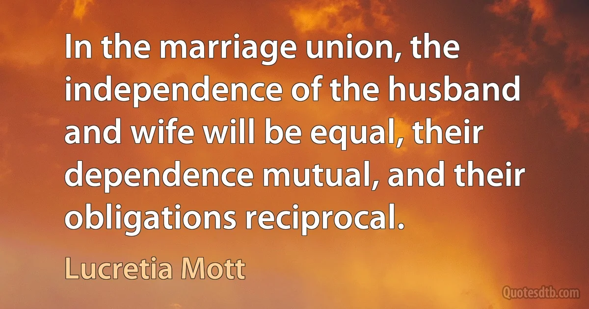 In the marriage union, the independence of the husband and wife will be equal, their dependence mutual, and their obligations reciprocal. (Lucretia Mott)