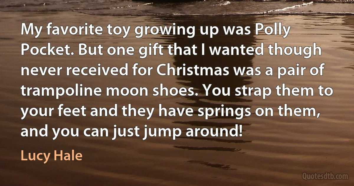 My favorite toy growing up was Polly Pocket. But one gift that I wanted though never received for Christmas was a pair of trampoline moon shoes. You strap them to your feet and they have springs on them, and you can just jump around! (Lucy Hale)