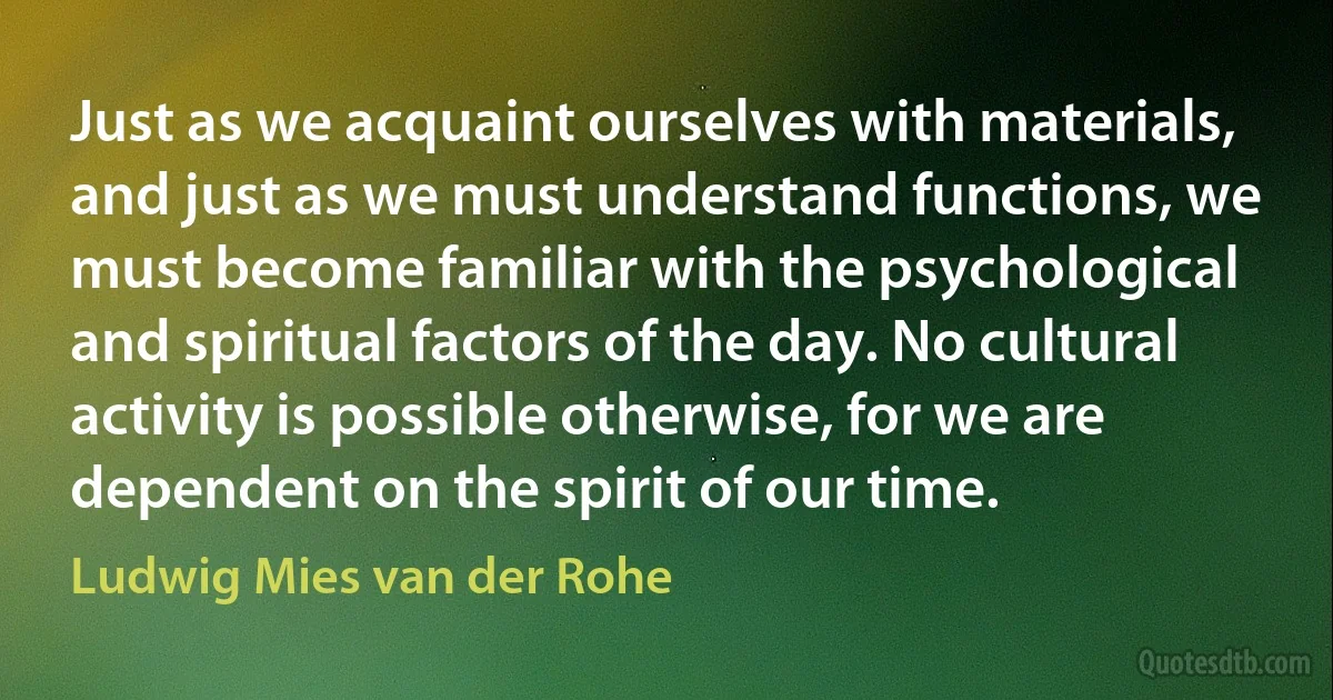 Just as we acquaint ourselves with materials, and just as we must understand functions, we must become familiar with the psychological and spiritual factors of the day. No cultural activity is possible otherwise, for we are dependent on the spirit of our time. (Ludwig Mies van der Rohe)