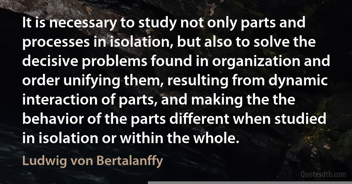 It is necessary to study not only parts and processes in isolation, but also to solve the decisive problems found in organization and order unifying them, resulting from dynamic interaction of parts, and making the the behavior of the parts different when studied in isolation or within the whole. (Ludwig von Bertalanffy)