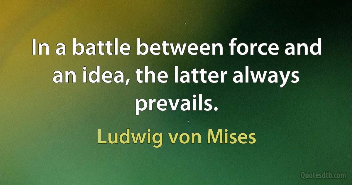 In a battle between force and an idea, the latter always prevails. (Ludwig von Mises)