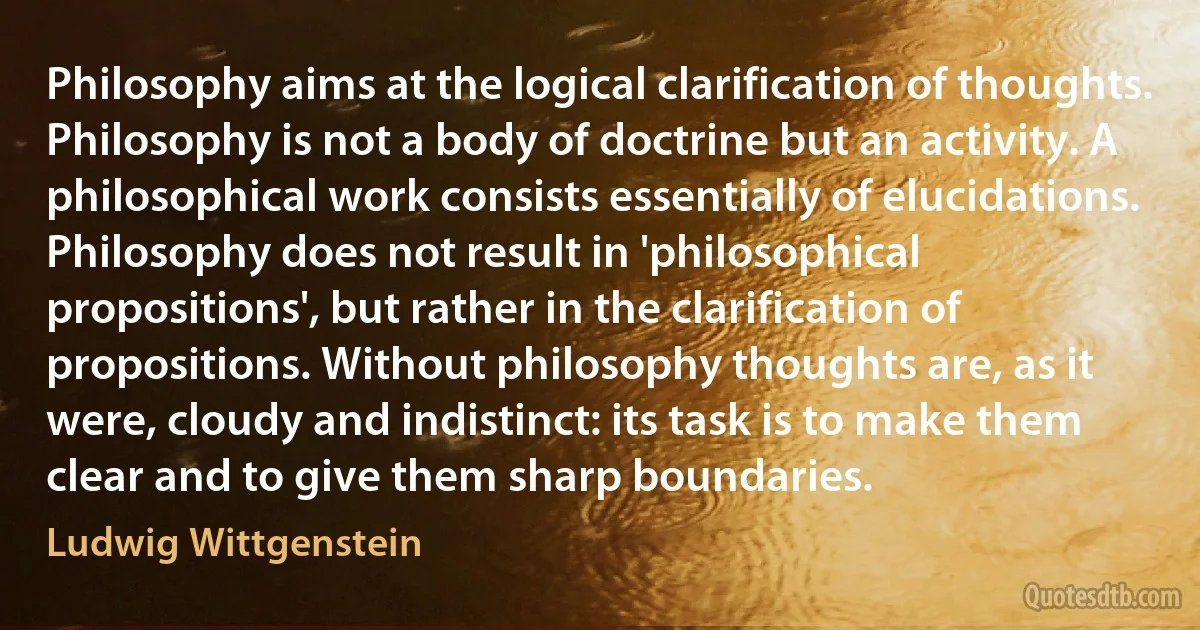 Philosophy aims at the logical clarification of thoughts. Philosophy is not a body of doctrine but an activity. A philosophical work consists essentially of elucidations. Philosophy does not result in 'philosophical propositions', but rather in the clarification of propositions. Without philosophy thoughts are, as it were, cloudy and indistinct: its task is to make them clear and to give them sharp boundaries. (Ludwig Wittgenstein)