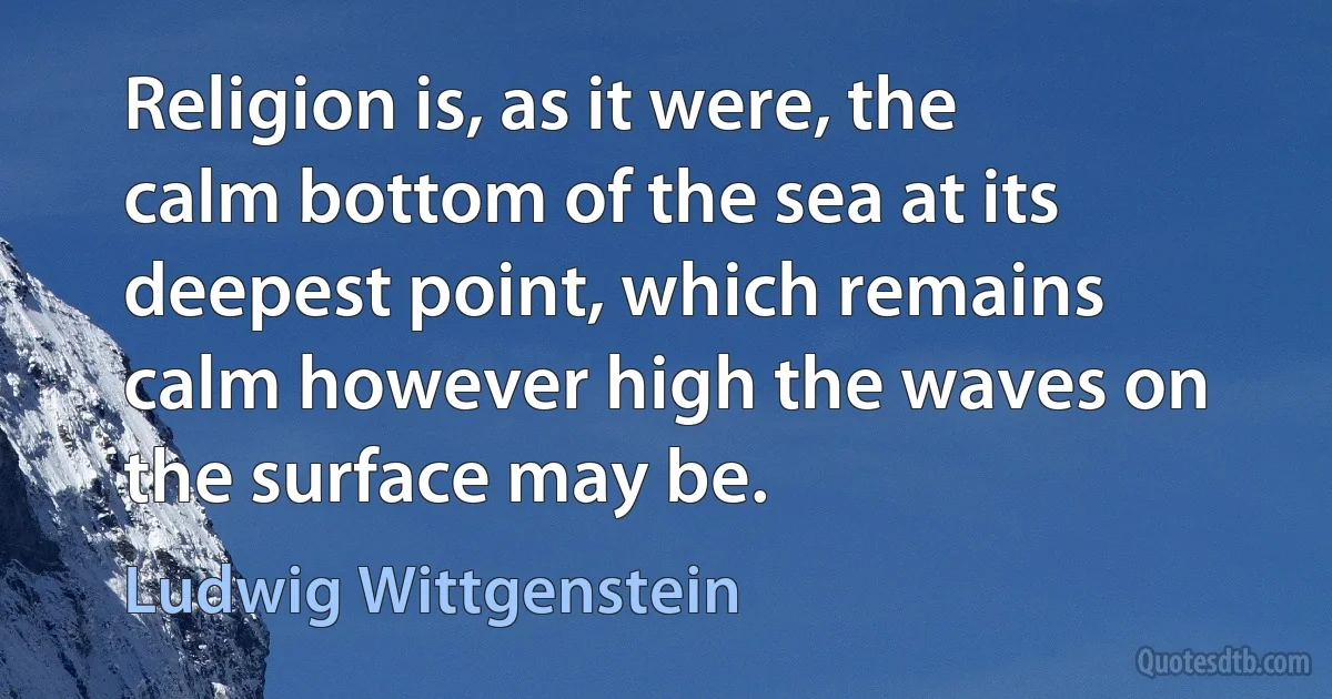 Religion is, as it were, the calm bottom of the sea at its deepest point, which remains calm however high the waves on the surface may be. (Ludwig Wittgenstein)