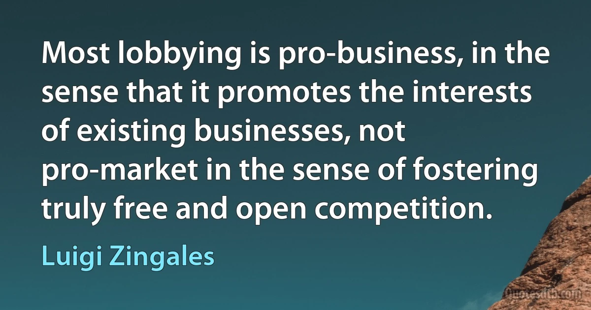 Most lobbying is pro-business, in the sense that it promotes the interests of existing businesses, not pro-market in the sense of fostering truly free and open competition. (Luigi Zingales)