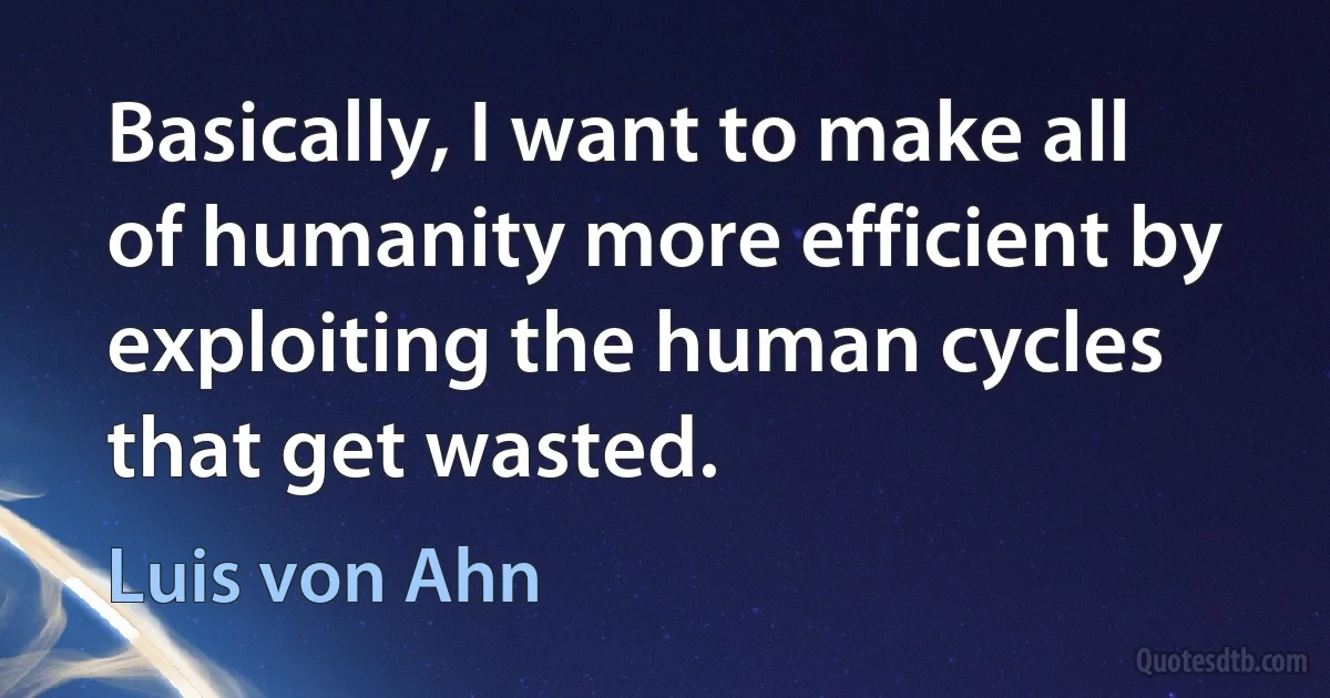 Basically, I want to make all of humanity more efficient by exploiting the human cycles that get wasted. (Luis von Ahn)