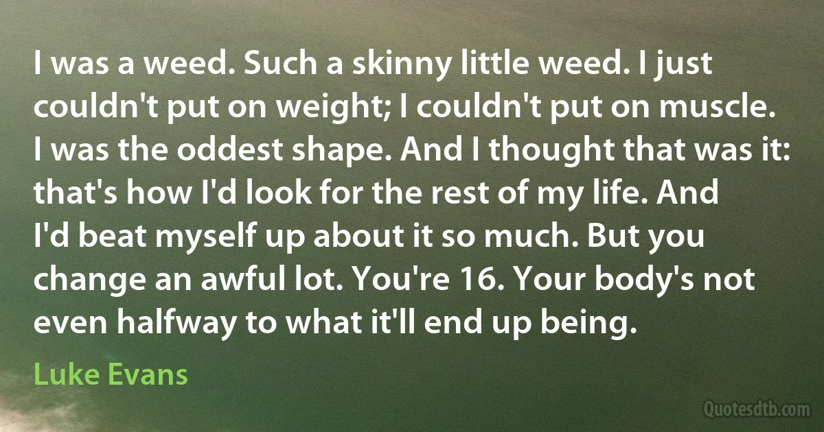 I was a weed. Such a skinny little weed. I just couldn't put on weight; I couldn't put on muscle. I was the oddest shape. And I thought that was it: that's how I'd look for the rest of my life. And I'd beat myself up about it so much. But you change an awful lot. You're 16. Your body's not even halfway to what it'll end up being. (Luke Evans)