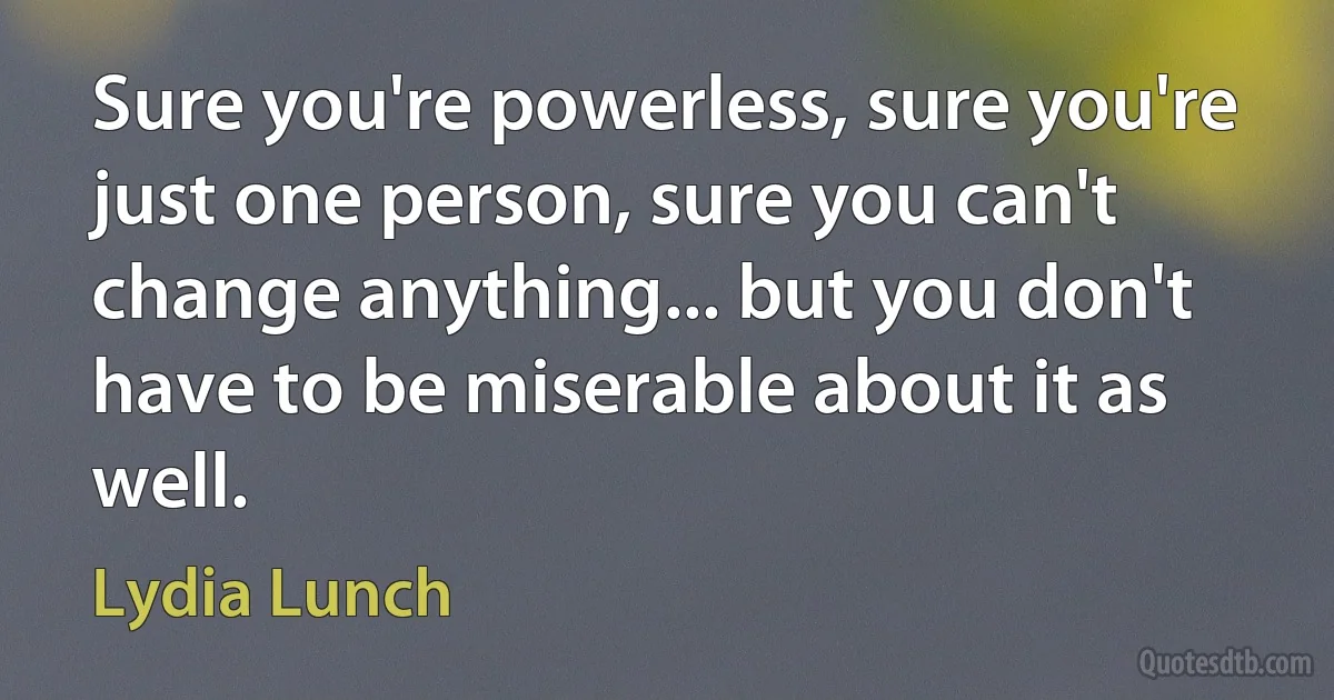 Sure you're powerless, sure you're just one person, sure you can't change anything... but you don't have to be miserable about it as well. (Lydia Lunch)